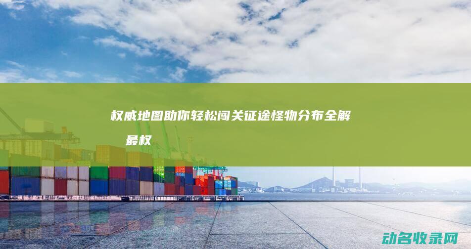权威地图助你轻松闯关 征途怪物分布全解析 (最权威的地图软件)