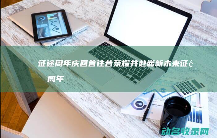 征途周年庆 回首往昔荣耀共赴崭新未来 (征途周年庆福利礼包)